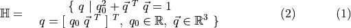\begin{align} \mathbb{H} &= \ \ \begin{array}{ll} \qquad \ \{ \ q \ | \ q_{0}^{2} + \vec{q}^{\ T} \ \vec{q} = 1 \\ q = [ \ q_{0} \ \vec{q}^{\ T} \ ]^{\ T}, \ q_{0} \in \mathbb{R}, \ \vec{q} \in \mathbb{R}^{3} \ \} \end{array} & (2) \end{align}